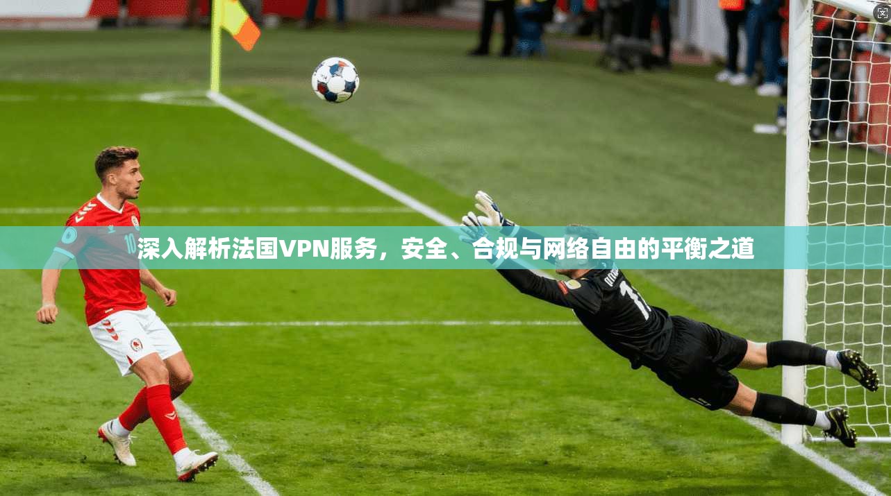 深入解析法国VPN服务，安全、合规与网络自由的平衡之道