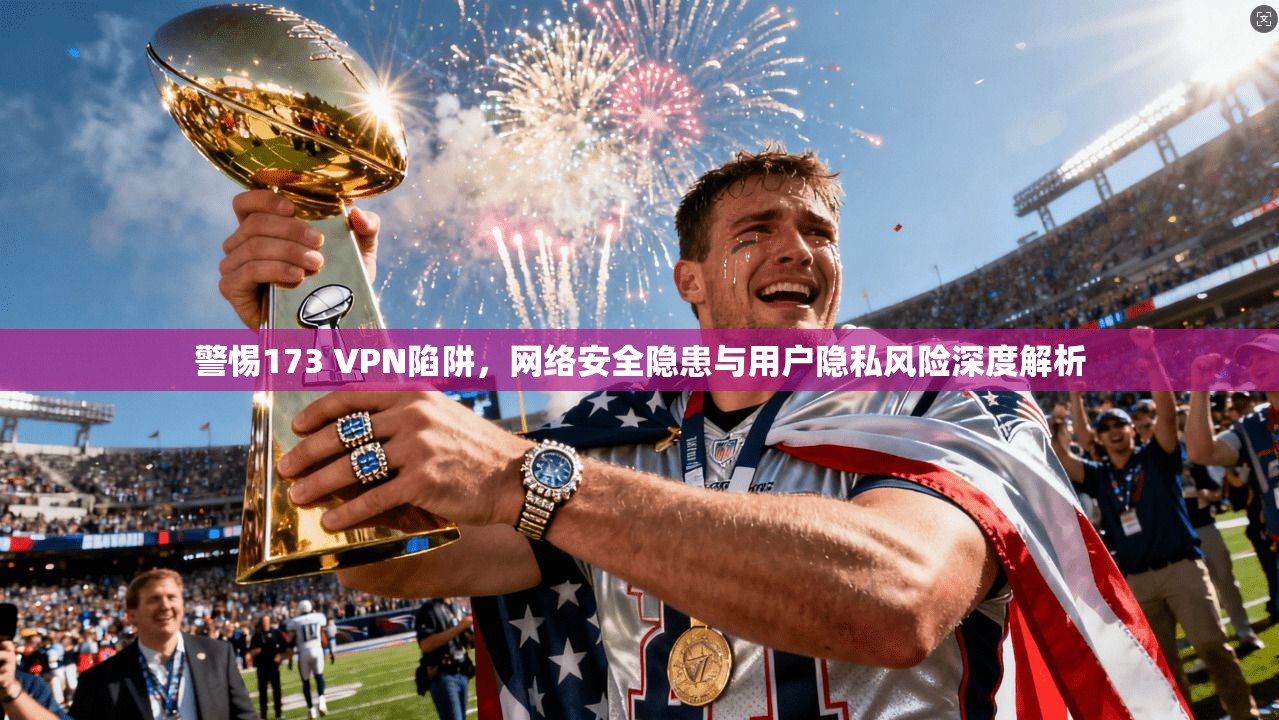 警惕173 VPN陷阱，网络安全隐患与用户隐私风险深度解析