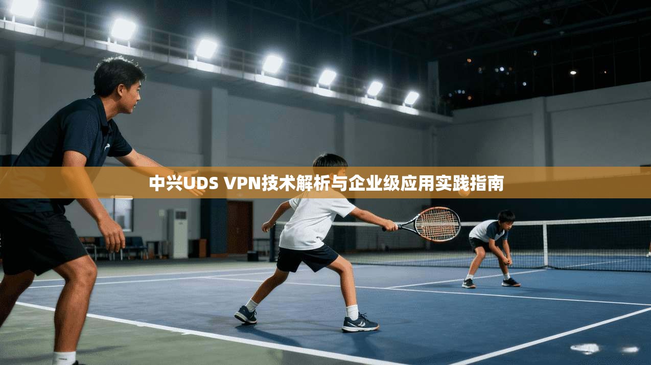 中兴UDS VPN技术解析与企业级应用实践指南