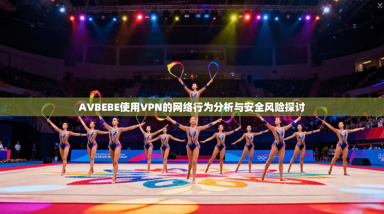AVBEBE使用VPN的网络行为分析与安全风险探讨