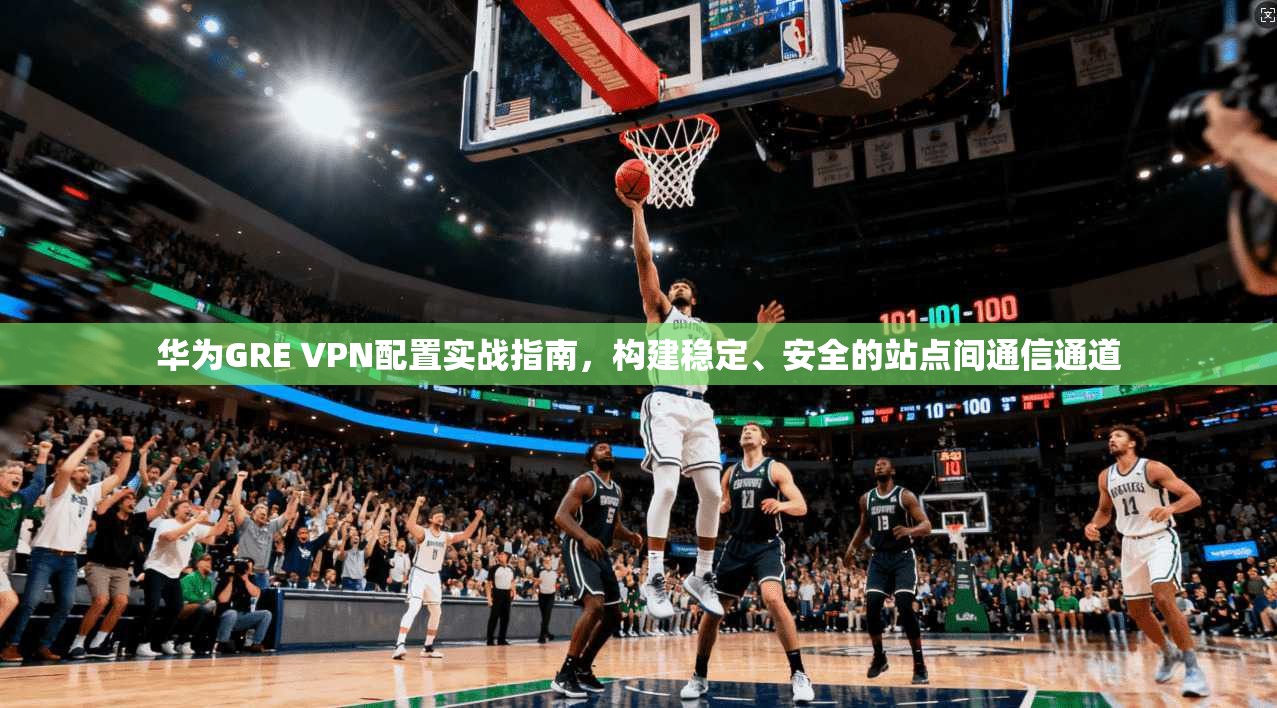 华为GRE VPN配置实战指南，构建稳定、安全的站点间通信通道