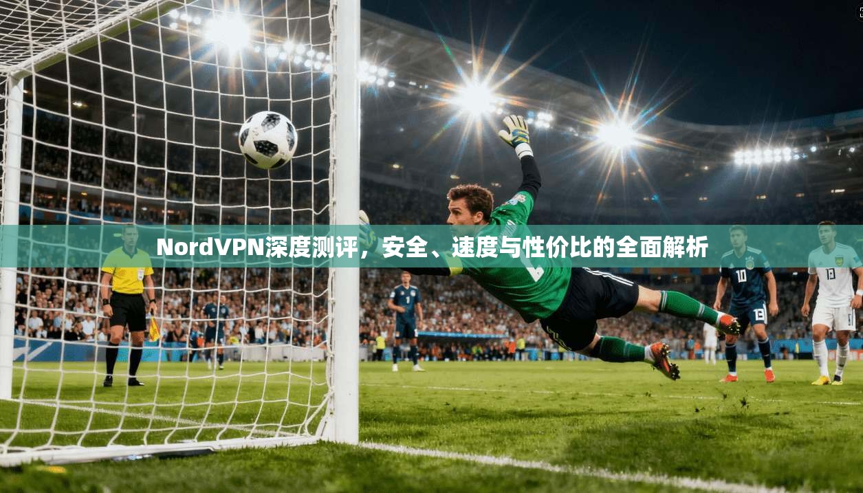 NordVPN深度测评，安全、速度与性价比的全面解析