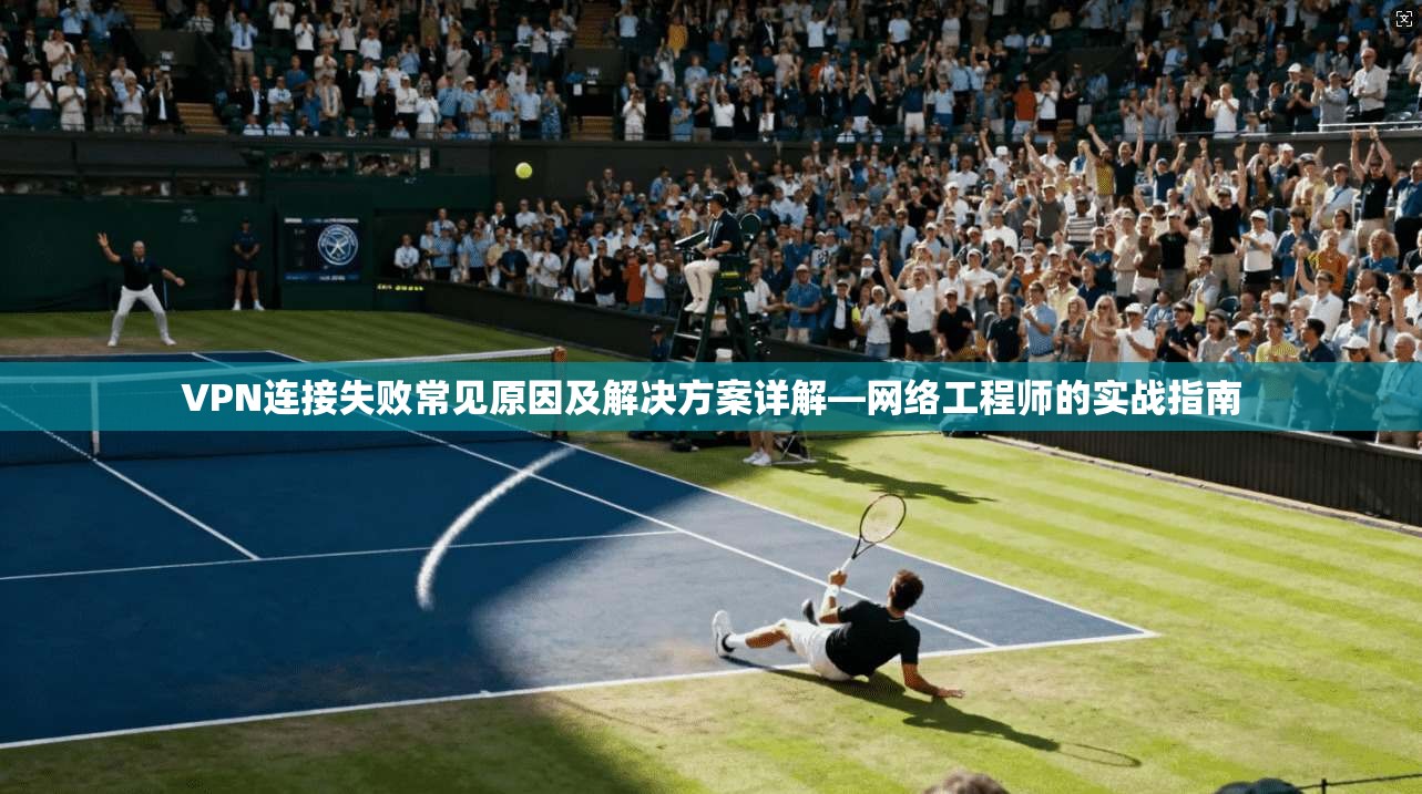 VPN连接失败常见原因及解决方案详解—网络工程师的实战指南