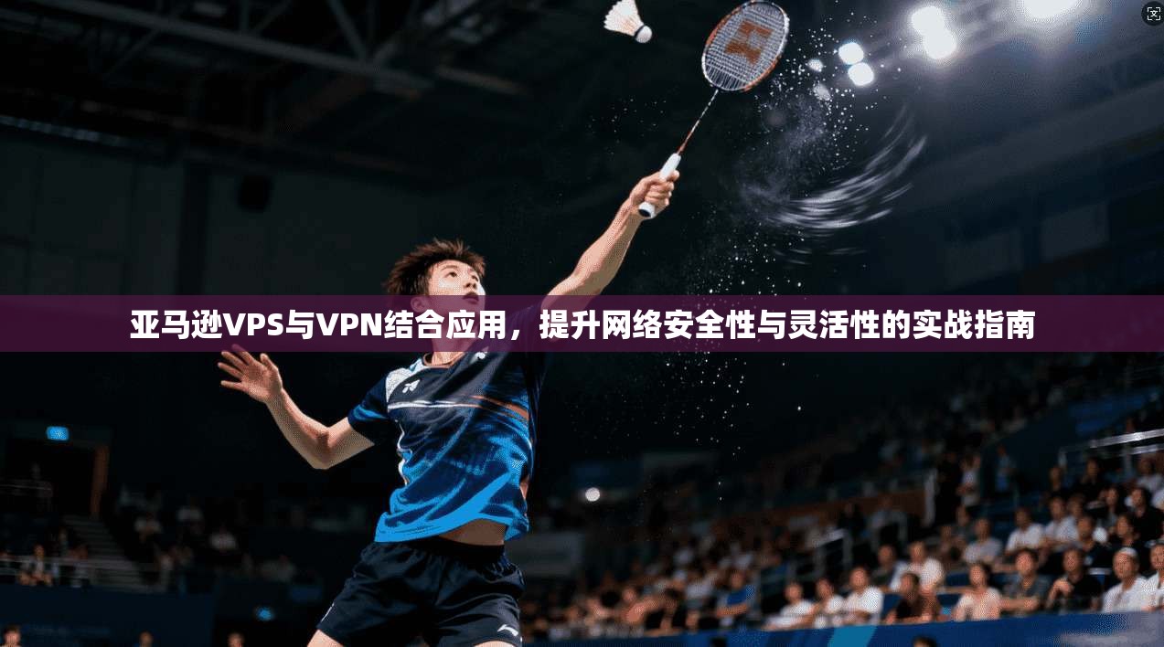 亚马逊VPS与VPN结合应用,提升网络安全性与灵活性的实战指南 亚马逊VPS与VPN结合应用,提升网络安全性与灵活性的实战指南