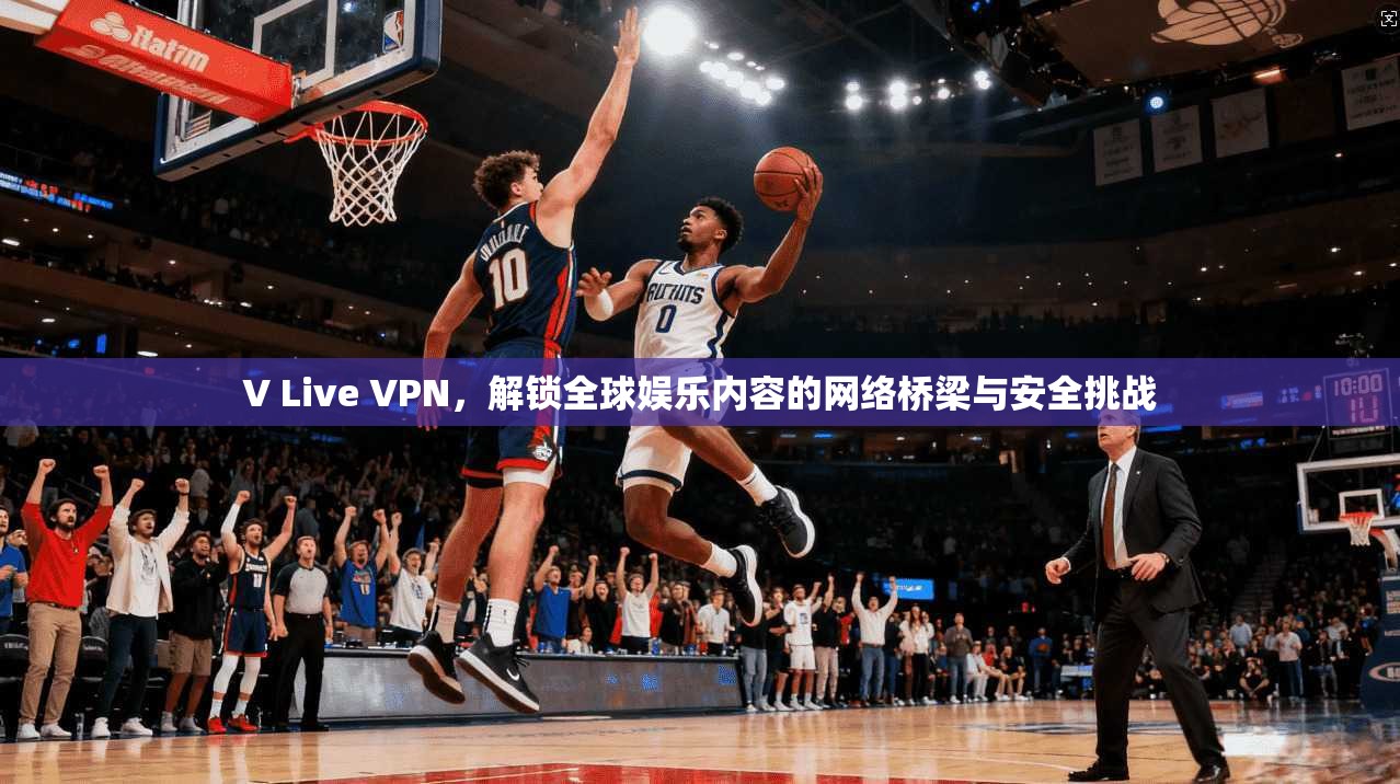 V Live VPN，解锁全球娱乐内容的网络桥梁与安全挑战