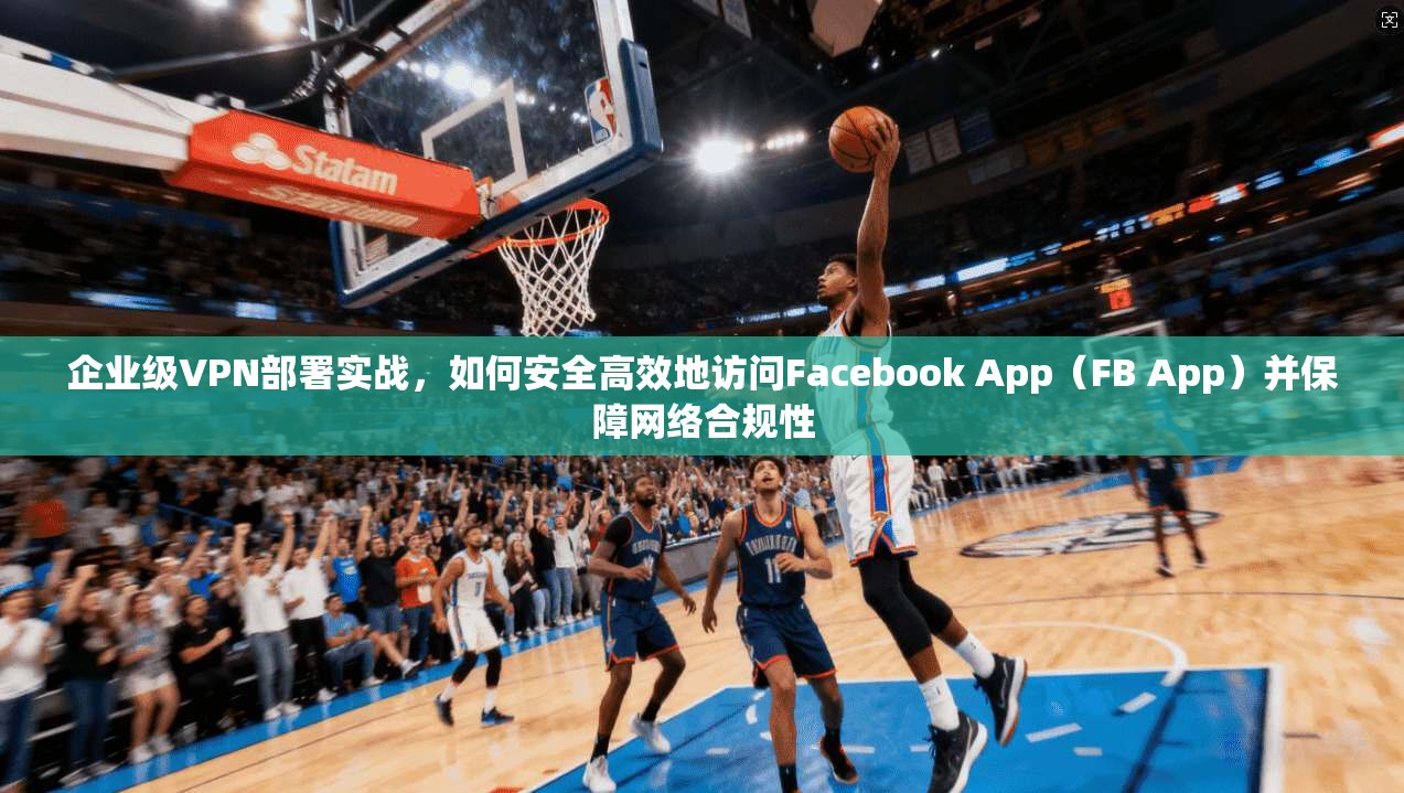 企业级VPN部署实战，如何安全高效地访问Facebook App（FB App）并保障网络合规性