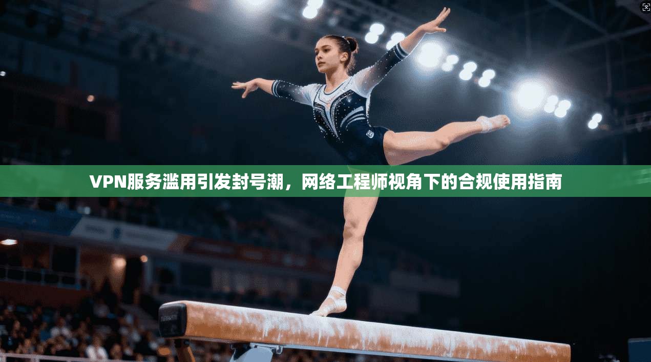 VPN服务滥用引发封号潮，网络工程师视角下的合规使用指南