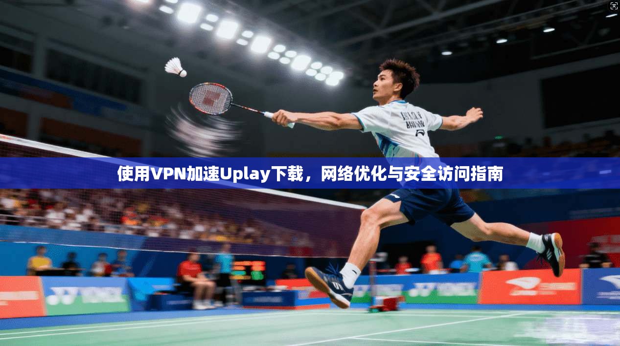 使用VPN加速Uplay下载，网络优化与安全访问指南