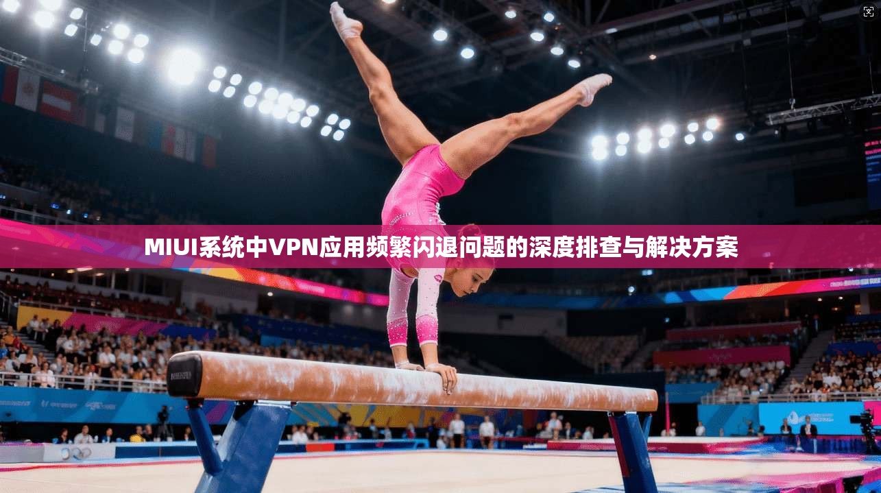 MIUI系统中VPN应用频繁闪退问题的深度排查与解决方案