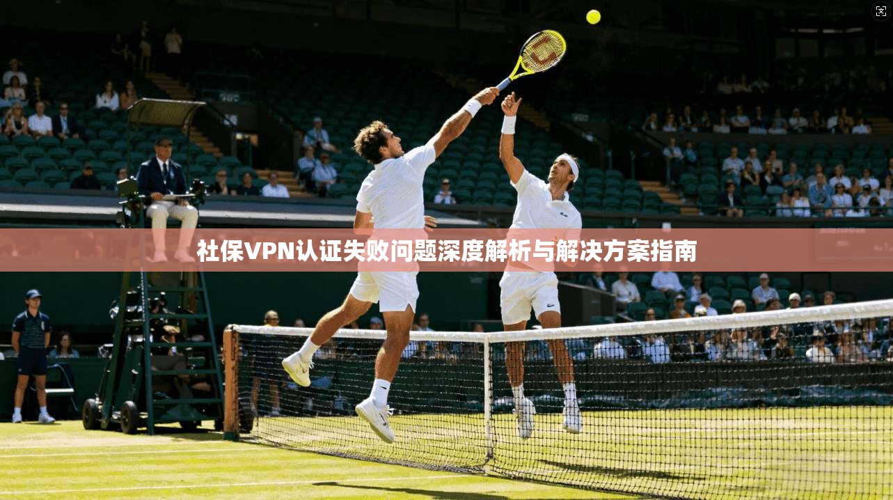 社保VPN认证失败问题深度解析与解决方案指南 社保VPN认证失败问题深度解析与解决方案指南