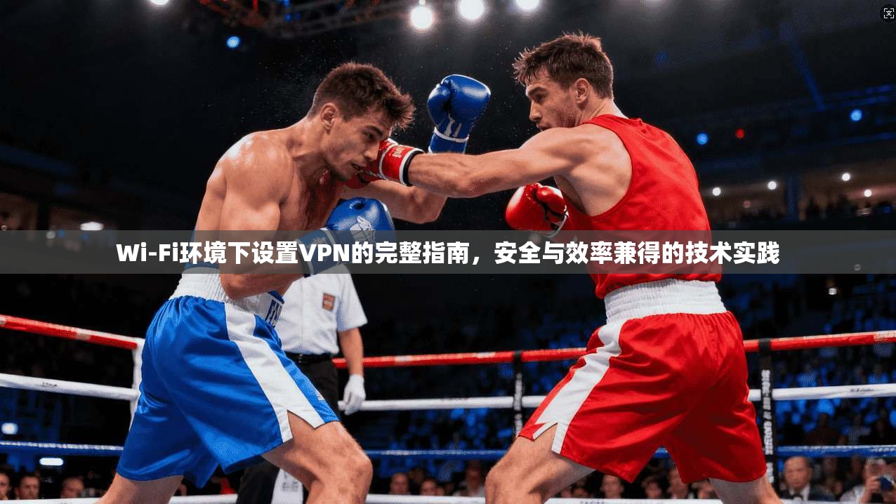 Wi-Fi环境下设置VPN的完整指南，安全与效率兼得的技术实践