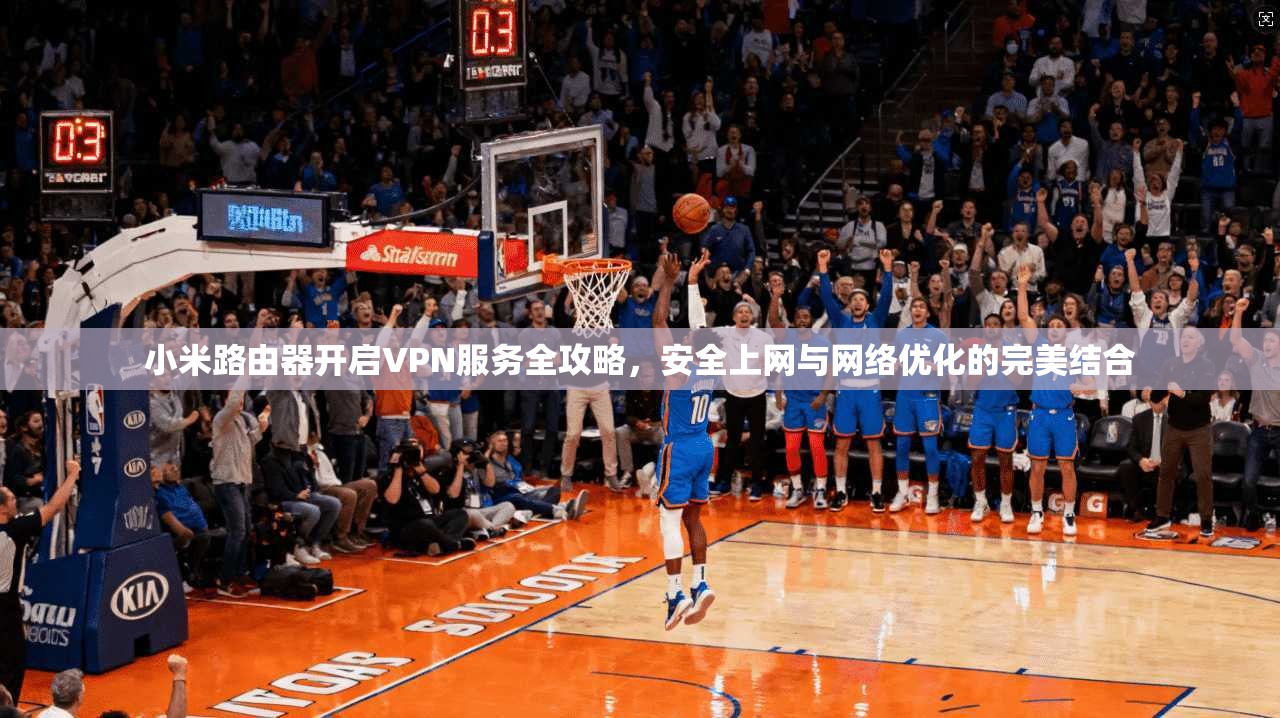 小米路由器开启VPN服务全攻略，安全上网与网络优化的完美结合