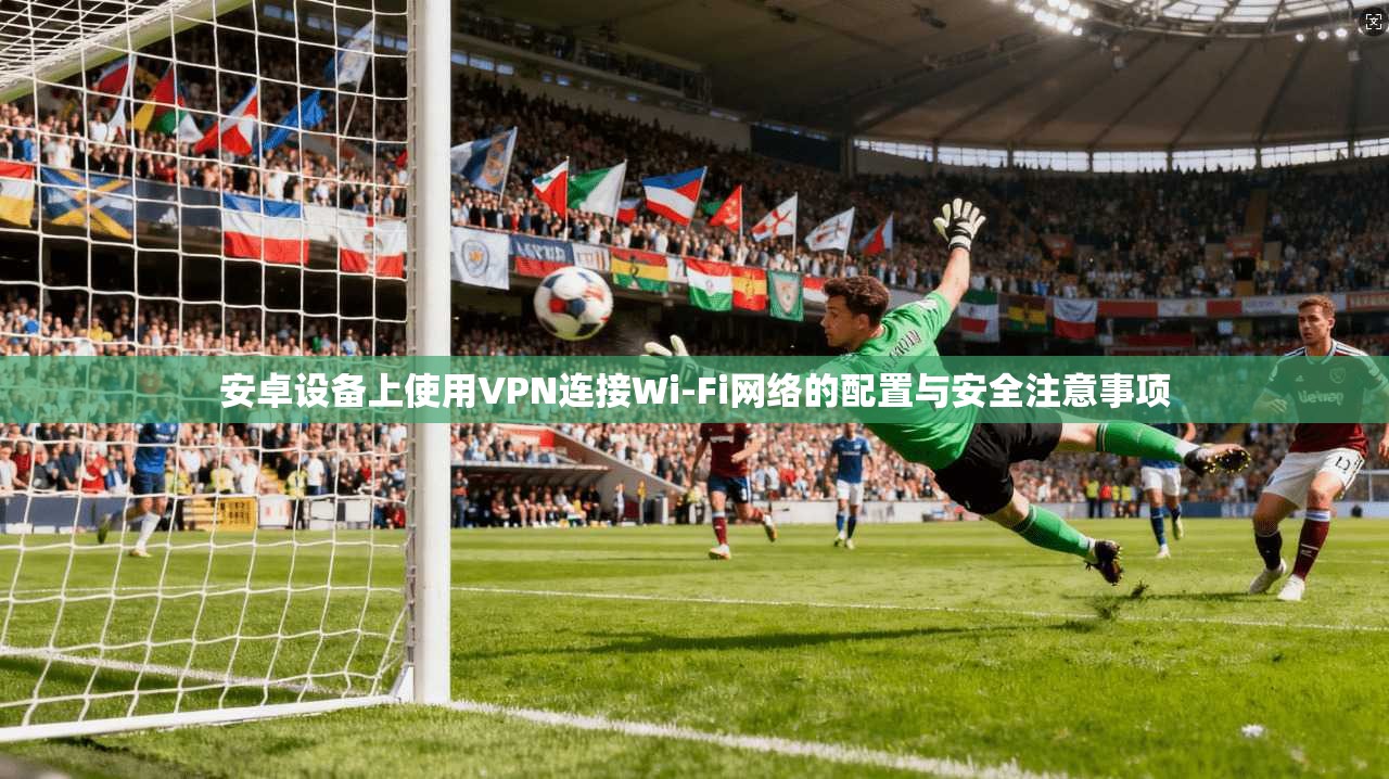 安卓设备上使用VPN连接Wi-Fi网络的配置与安全注意事项