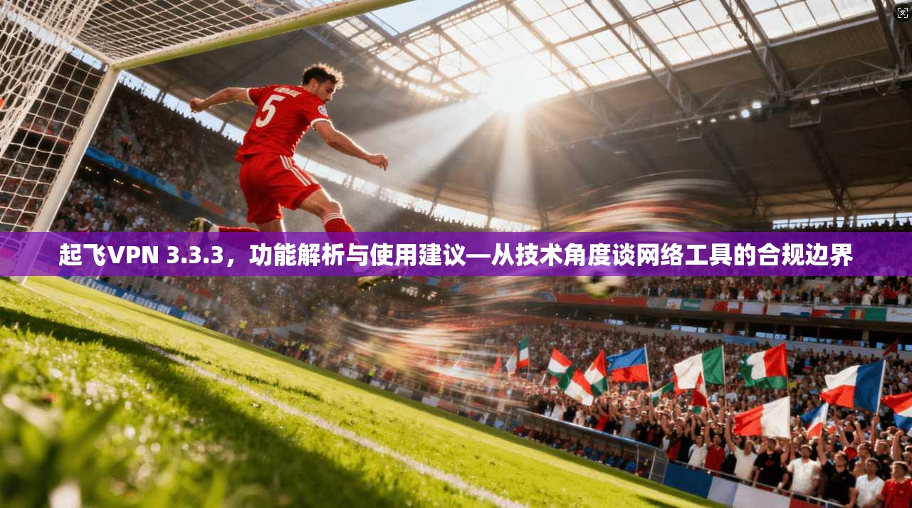 起飞VPN 3.3.3，功能解析与使用建议—从技术角度谈网络工具的合规边界