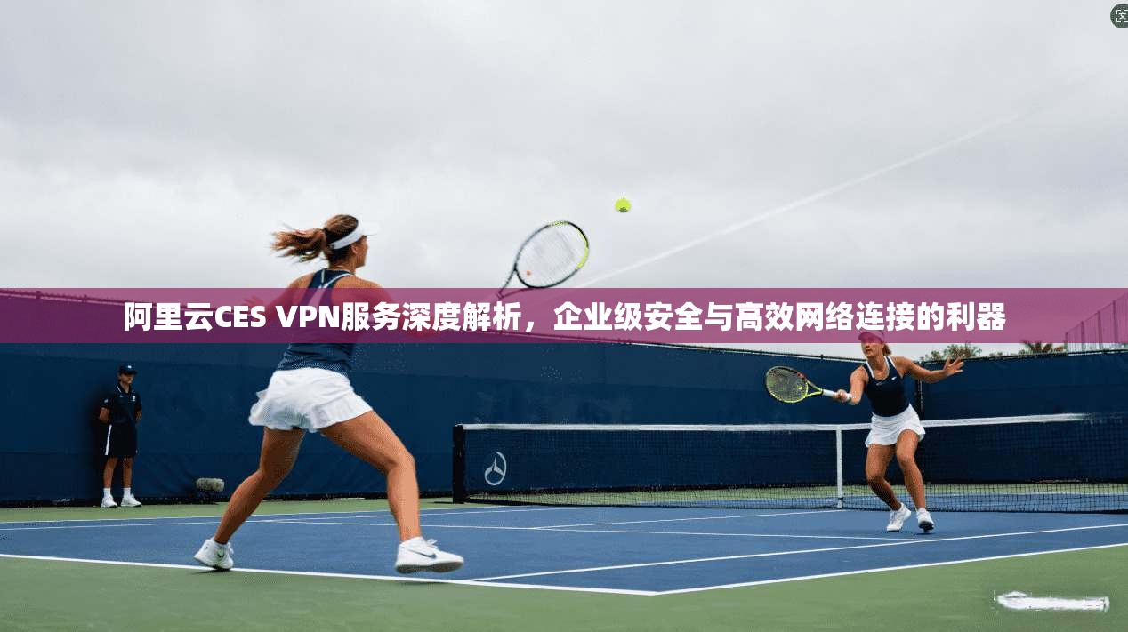 阿里云CES VPN服务深度解析，企业级安全与高效网络连接的利器