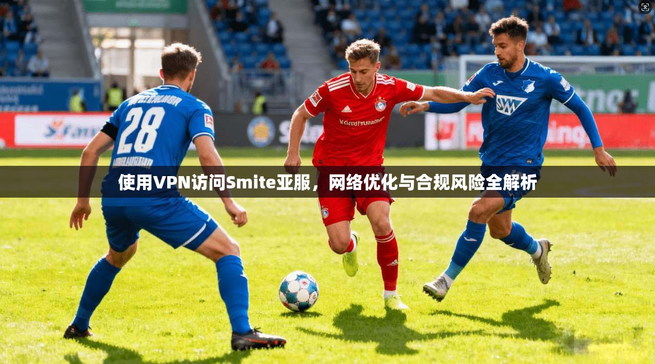 使用VPN访问Smite亚服，网络优化与合规风险全解析