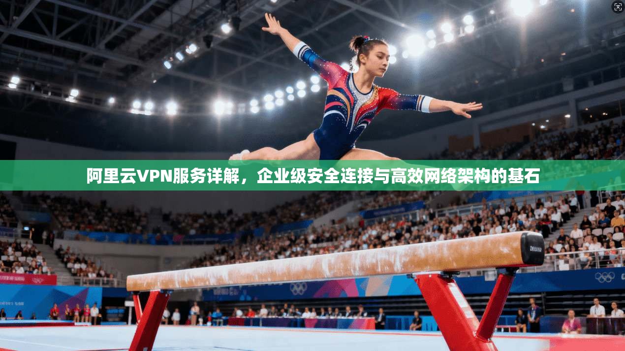 阿里云VPN服务详解,企业级安全连接与高效网络架构的基石 阿里云VPN服务详解,企业级安全连接与高效网络架构的基石