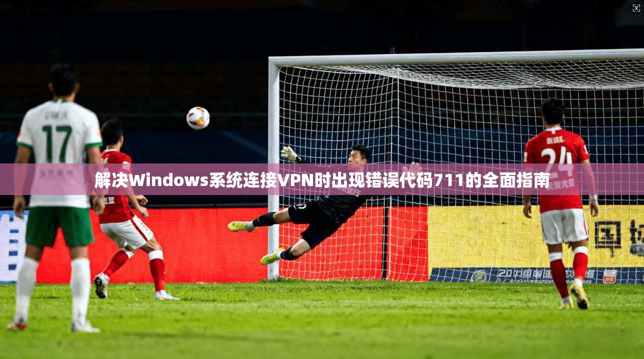 解决Windows系统连接VPN时出现错误代码711的全面指南