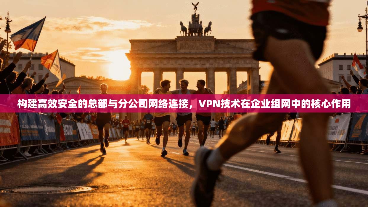 构建高效安全的总部与分公司网络连接，VPN技术在企业组网中的核心作用