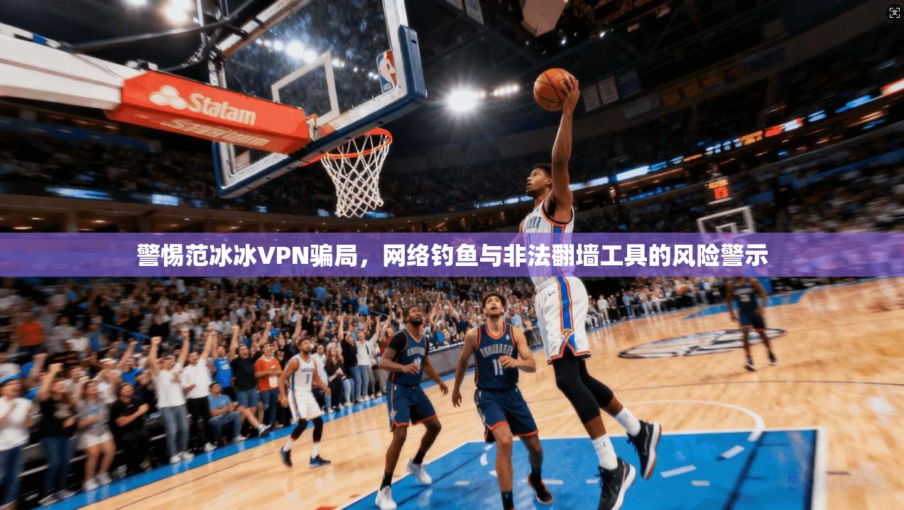 警惕范冰冰VPN骗局，网络钓鱼与非法翻墙工具的风险警示