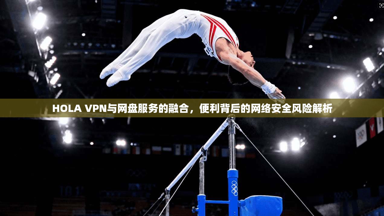 HOLA VPN与网盘服务的融合，便利背后的网络安全风险解析