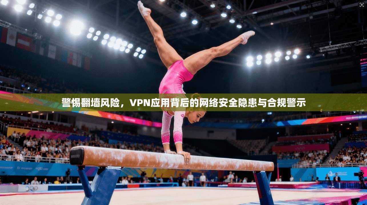警惕翻墙风险，VPN应用背后的网络安全隐患与合规警示