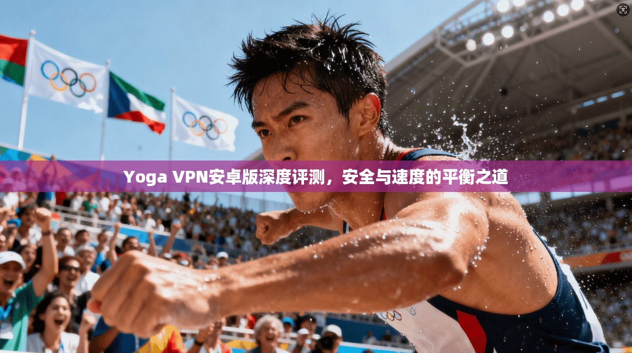 Yoga VPN安卓版深度评测，安全与速度的平衡之道