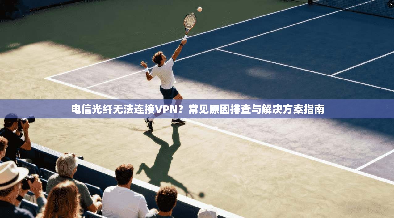 电信光纤无法连接VPN？常见原因排查与解决方案指南