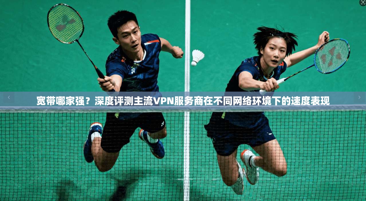 宽带哪家强？深度评测主流VPN服务商在不同网络环境下的速度表现