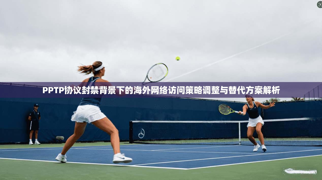 PPTP协议封禁背景下的海外网络访问策略调整与替代方案解析