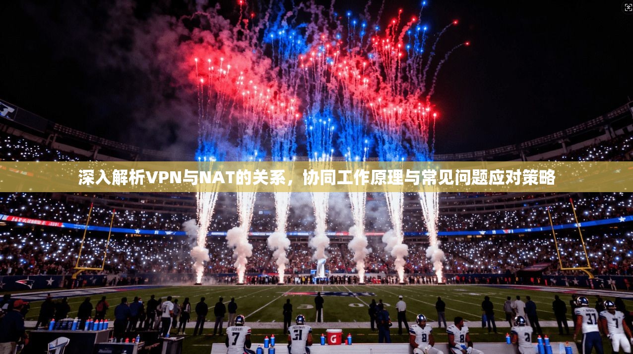 深入解析VPN与NAT的关系，协同工作原理与常见问题应对策略