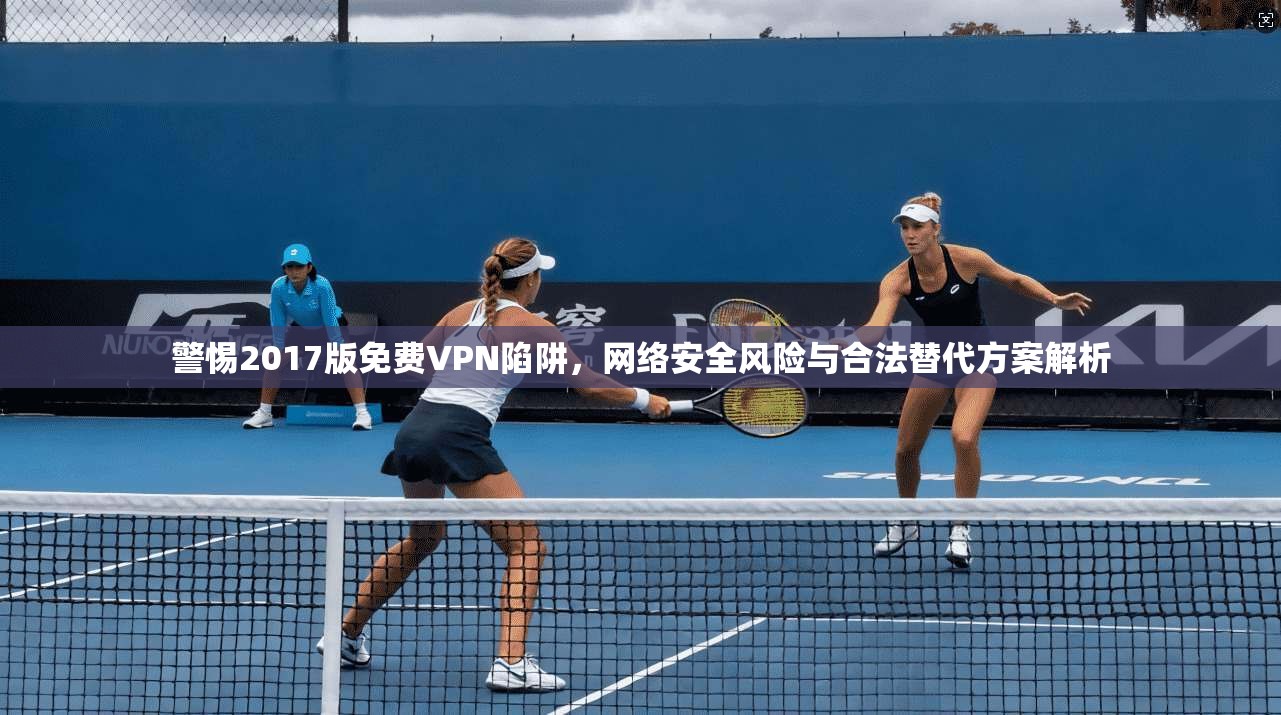 警惕2017版免费VPN陷阱，网络安全风险与合法替代方案解析