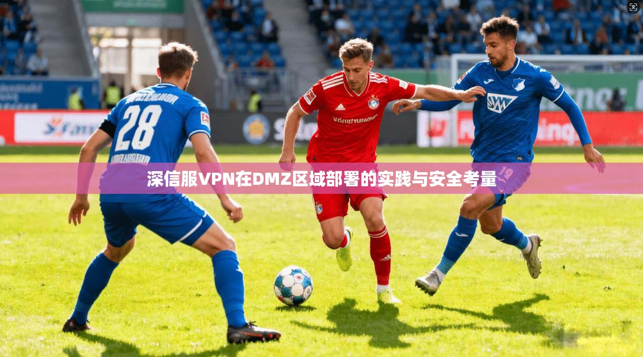 深信服VPN在DMZ区域部署的实践与安全考量