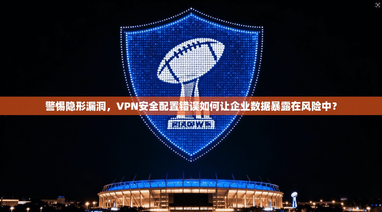 警惕隐形漏洞，VPN安全配置错误如何让企业数据暴露在风险中？