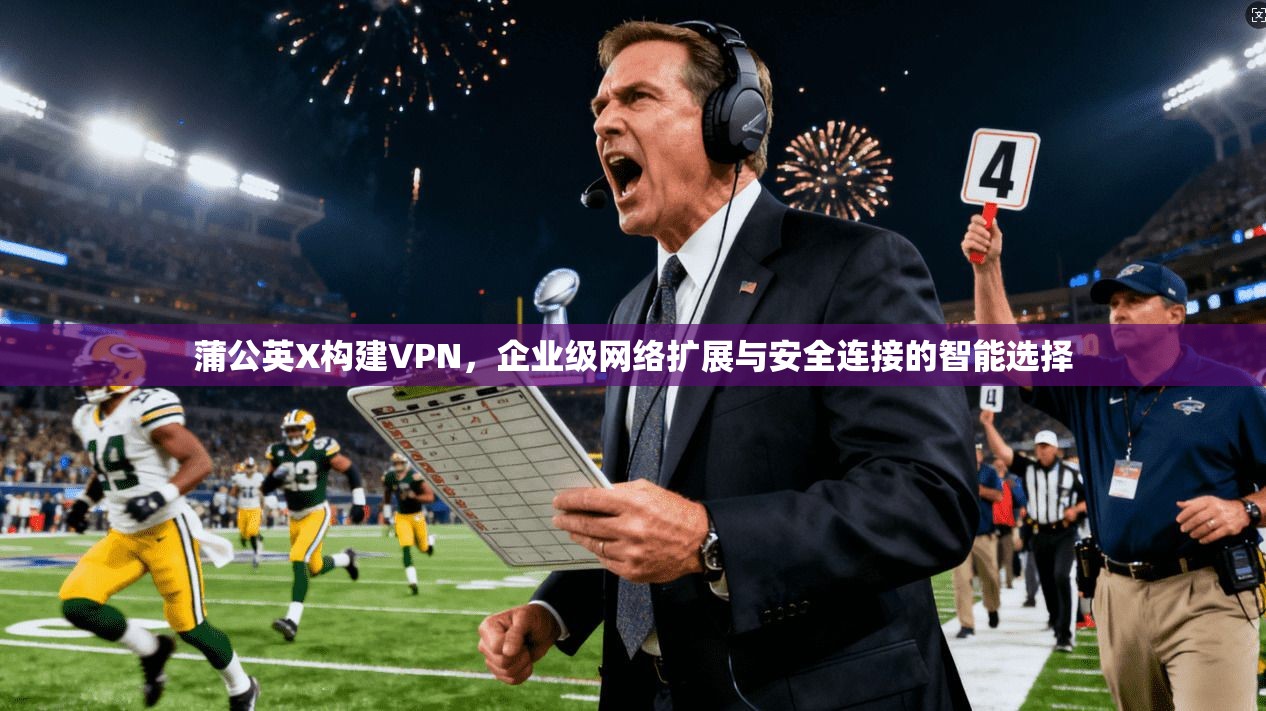 蒲公英X构建VPN，企业级网络扩展与安全连接的智能选择