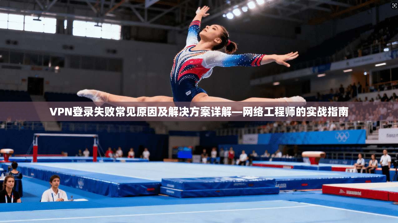 VPN登录失败常见原因及解决方案详解—网络工程师的实战指南