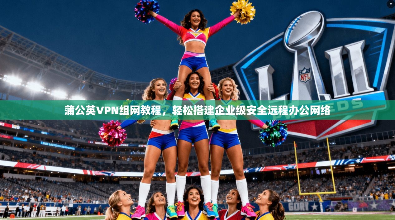 蒲公英VPN组网教程，轻松搭建企业级安全远程办公网络