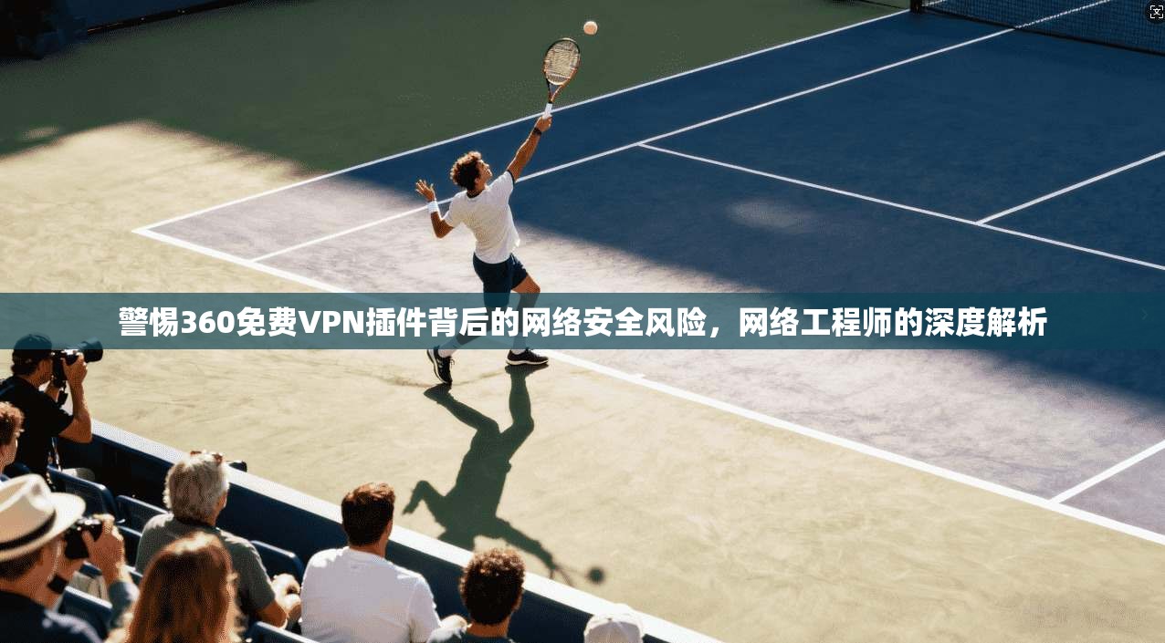 警惕360免费VPN插件背后的网络安全风险，网络工程师的深度解析