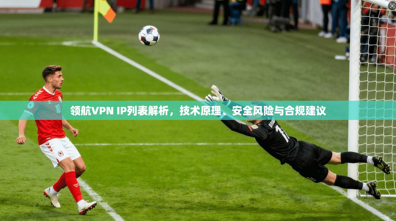 领航VPN IP列表解析，技术原理、安全风险与合规建议