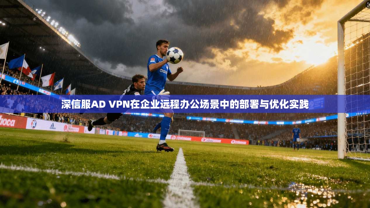 深信服AD VPN在企业远程办公场景中的部署与优化实践