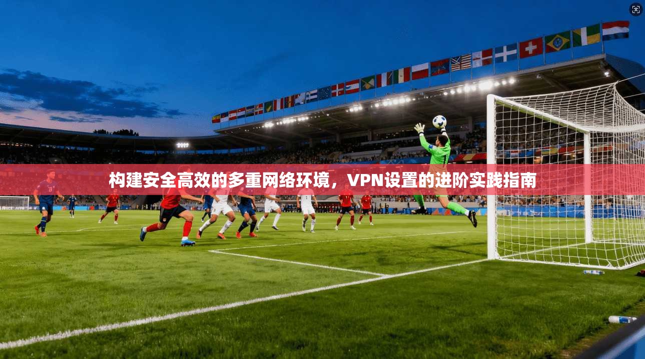 构建安全高效的多重网络环境,VPN设置的进阶实践指南 构建安全高效的多重网络环境,VPN设置的进阶实践指南