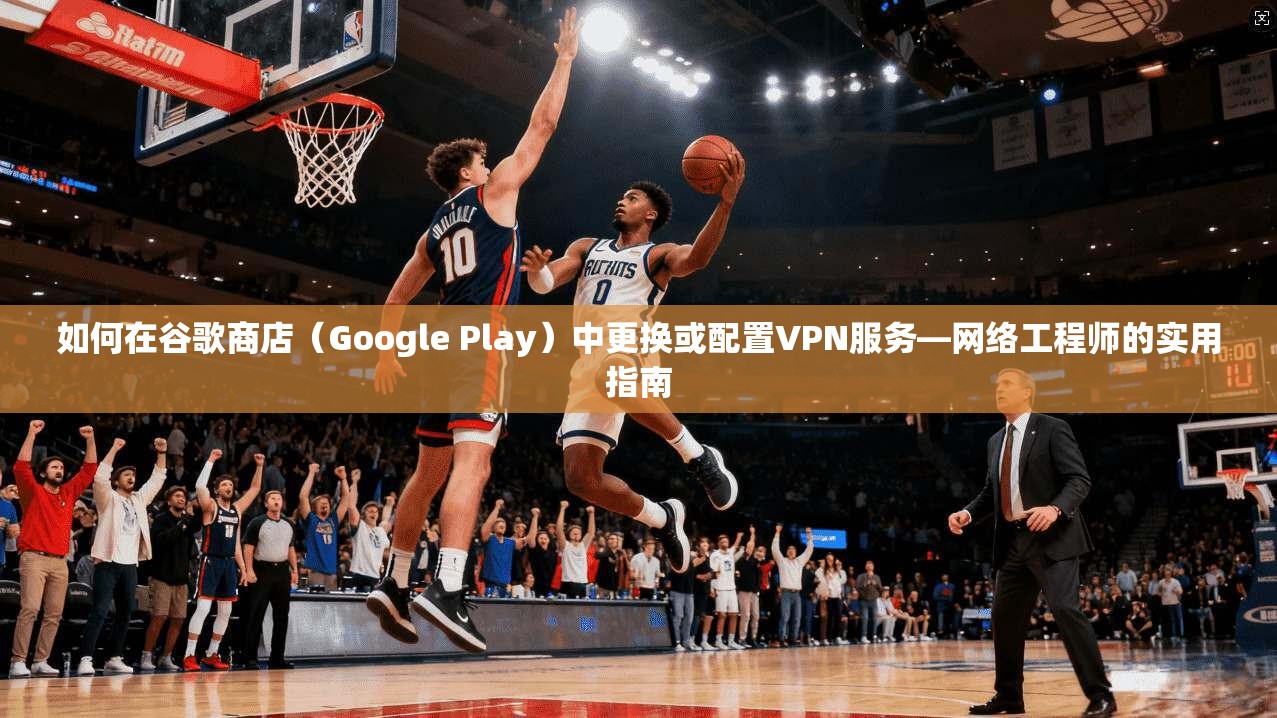 如何在谷歌商店（Google Play）中更换或配置VPN服务—网络工程师的实用指南
