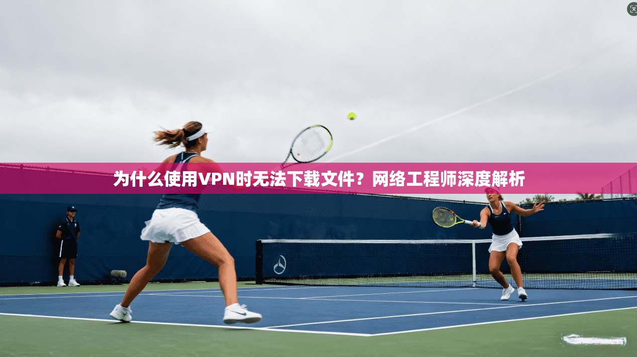 为什么使用VPN时无法下载文件?网络工程师深度解析 为什么使用VPN时无法下载文件?网络工程师深度解析