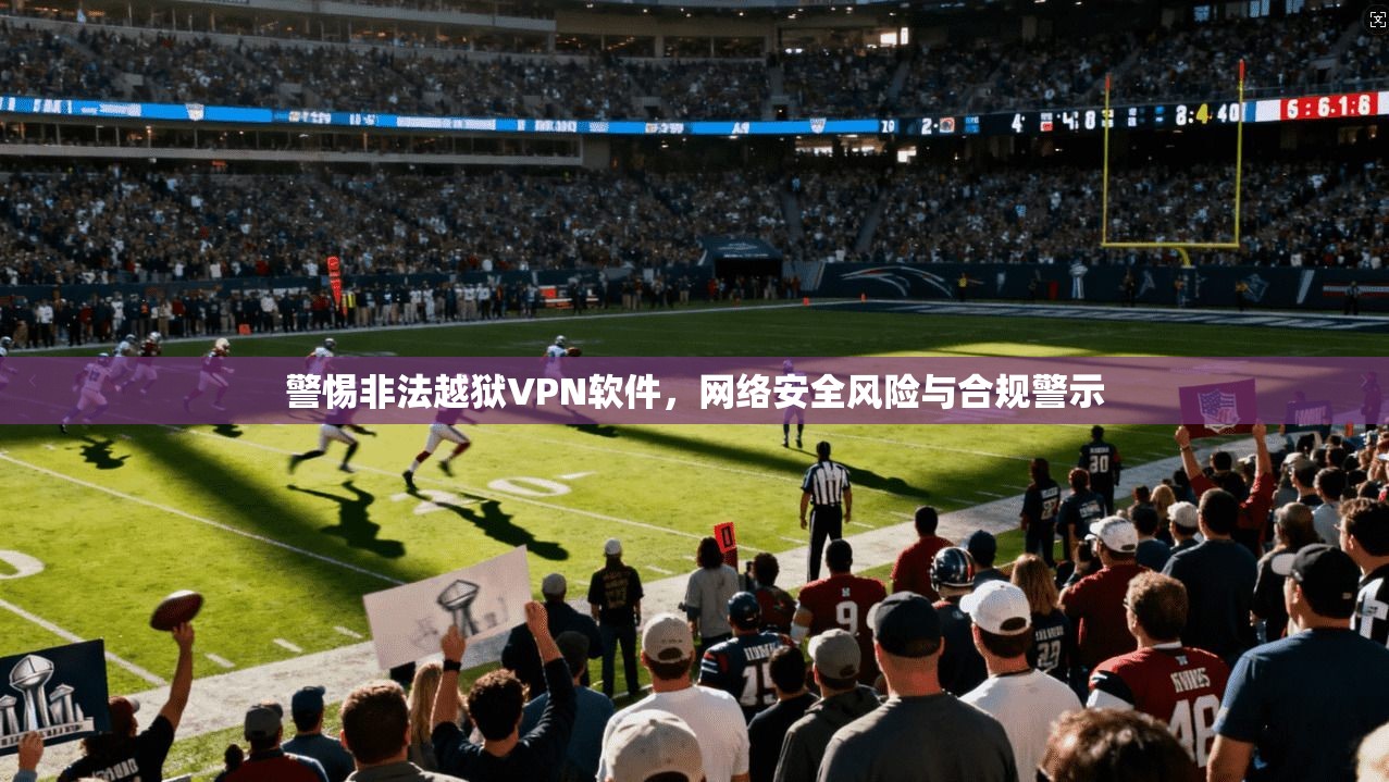 警惕非法越狱VPN软件，网络安全风险与合规警示