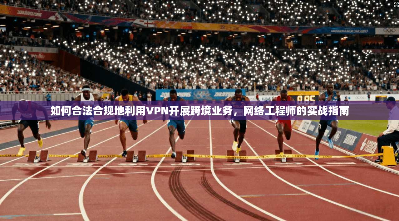 如何合法合规地利用VPN开展跨境业务，网络工程师的实战指南