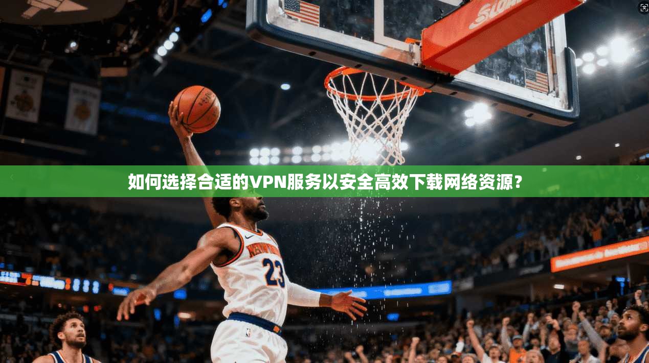 如何选择合适的VPN服务以安全高效下载网络资源？