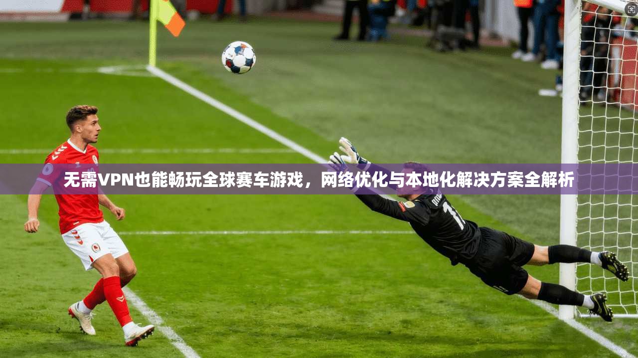 无需VPN也能畅玩全球赛车游戏，网络优化与本地化解决方案全解析