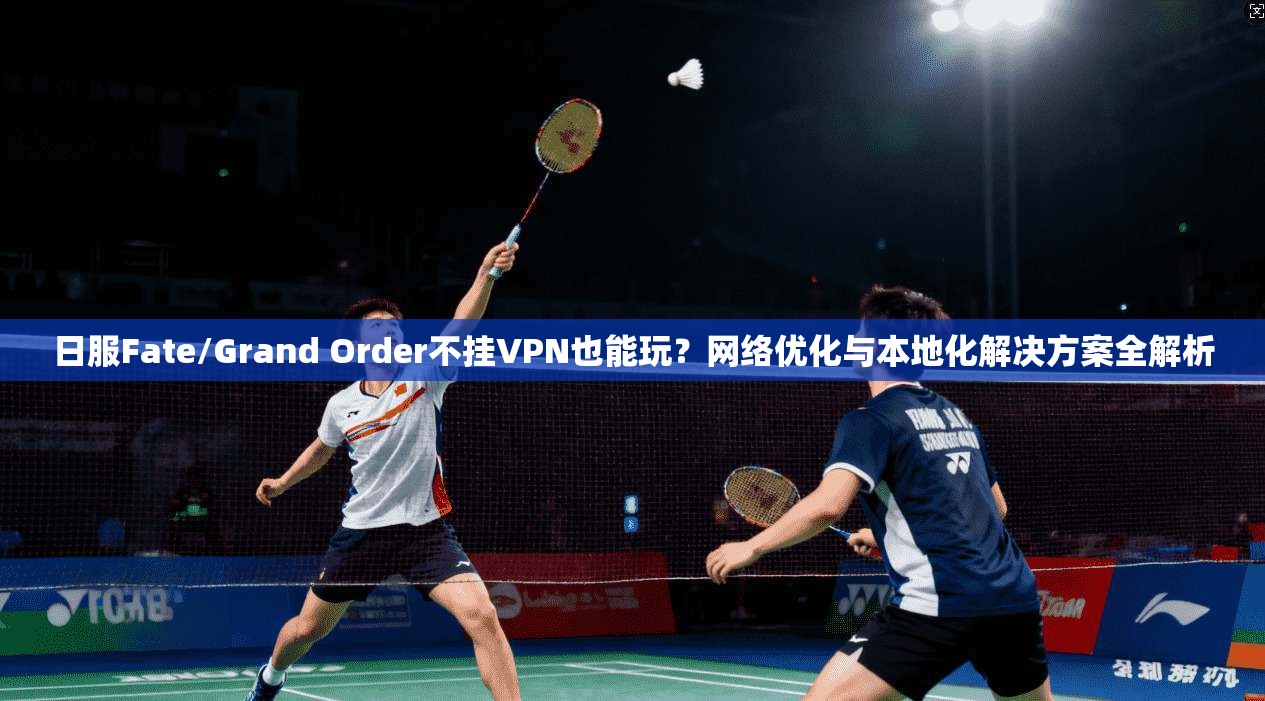 日服Fate/Grand Order不挂VPN也能玩？网络优化与本地化解决方案全解析