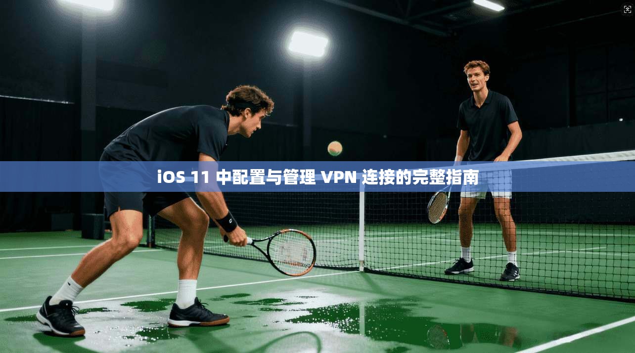 iOS 11 中配置与管理 VPN 连接的完整指南
