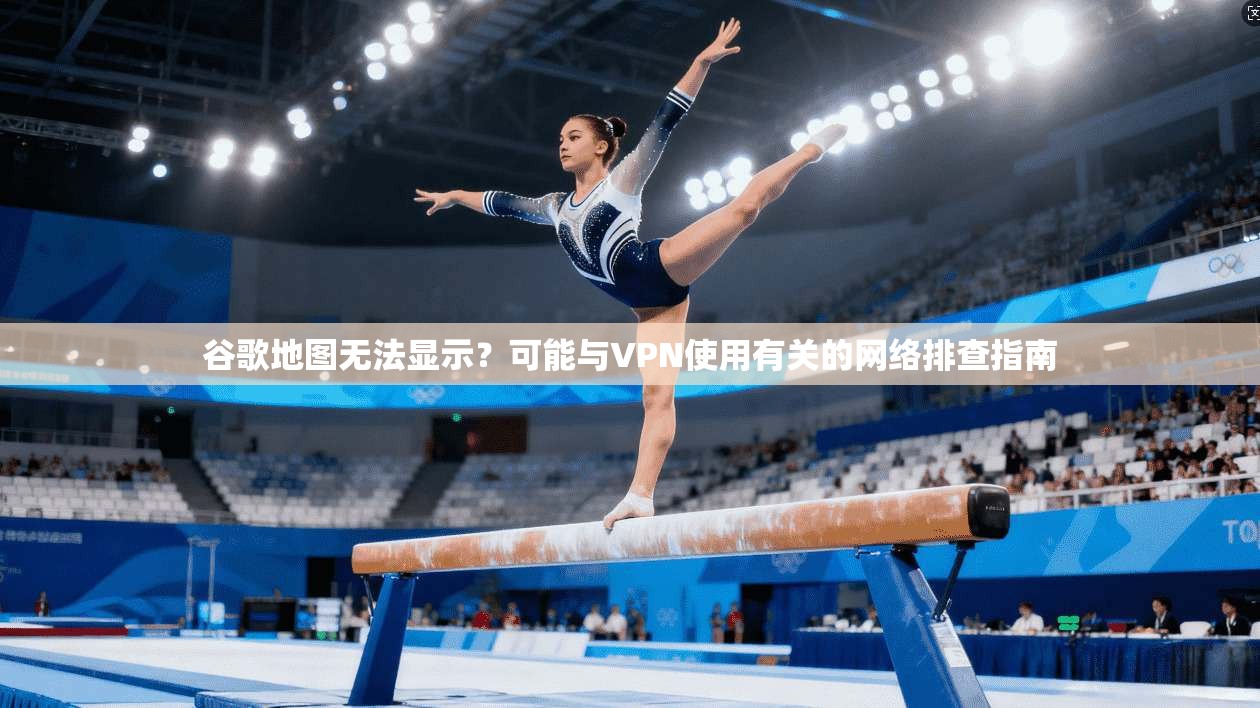 谷歌地图无法显示？可能与VPN使用有关的网络排查指南